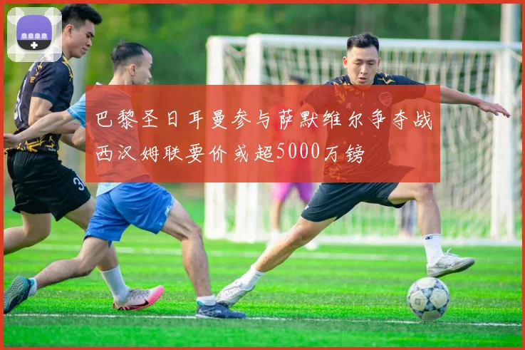 巴黎圣日耳曼参与萨默维尔争夺战西汉姆联要价或超5000万镑