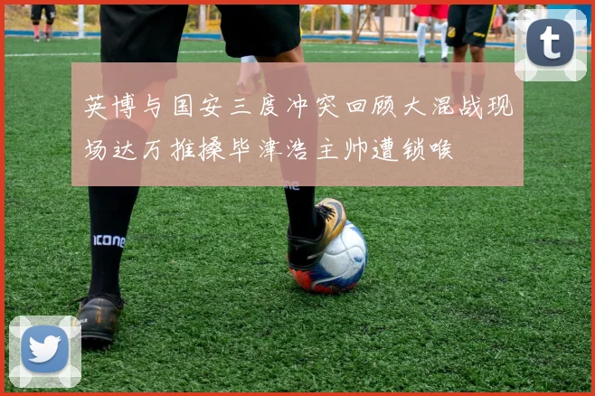 英博与国安三度冲突回顾大混战现场达万推搡毕津浩主帅遭锁喉