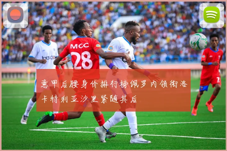 意甲后腰身价排行榜佩罗内领衔洛卡特利亚沙里紧随其后