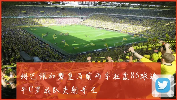 姆巴佩加盟皇马前两季狂轰86球追平C罗成队史射手王