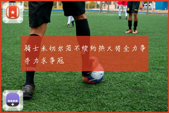 骑士米切尔若不续约热火将全力争夺力求争冠