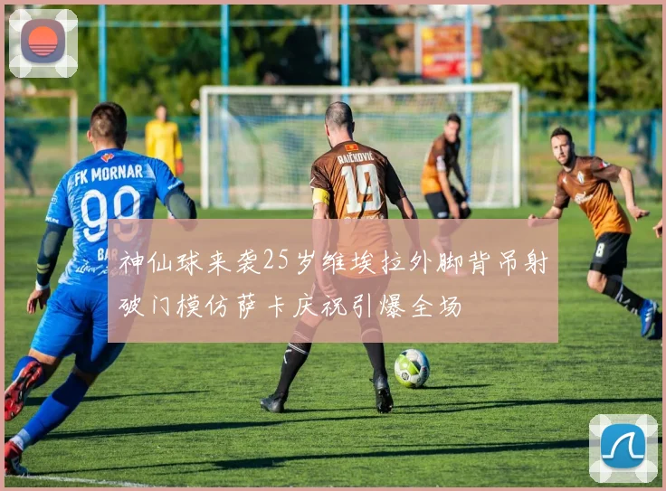 神仙球来袭25岁维埃拉外脚背吊射破门模仿萨卡庆祝引爆全场