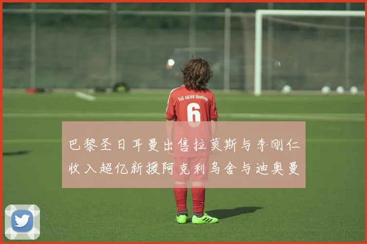 巴黎圣日耳曼出售拉莫斯与李刚仁收入超亿新援阿克利乌舍与迪奥曼德即将加盟