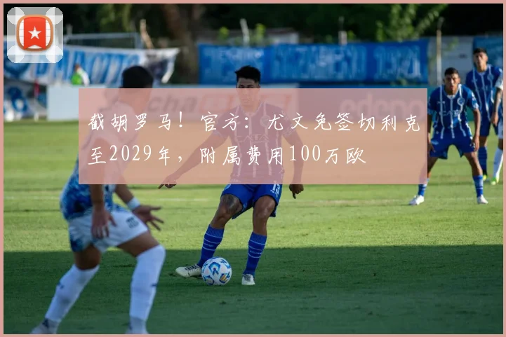 截胡罗马！官方：尤文免签切利克至2029年，附属费用100万欧