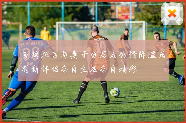 夸梅坦言与妻子分居后感情降温或有新伴侣各自生活各自精彩