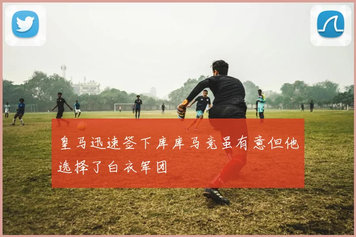 皇马迅速签下库库马竞虽有意但他选择了白衣军团