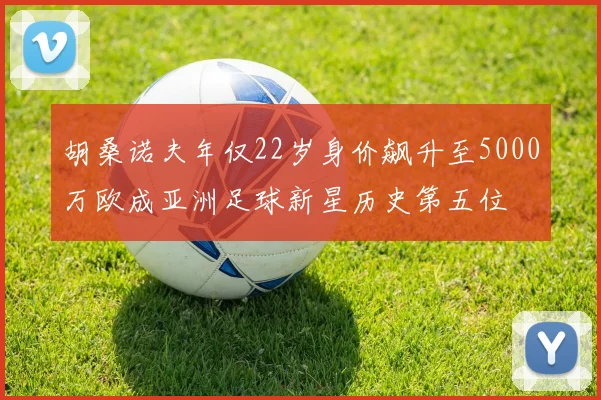 胡桑诺夫年仅22岁身价飙升至5000万欧成亚洲足球新星历史第五位