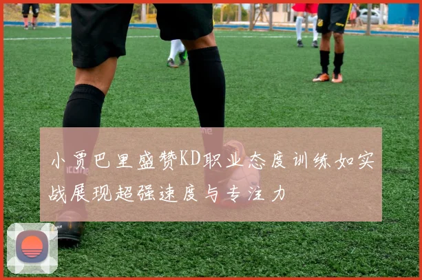 小贾巴里盛赞KD职业态度训练如实战展现超强速度与专注力