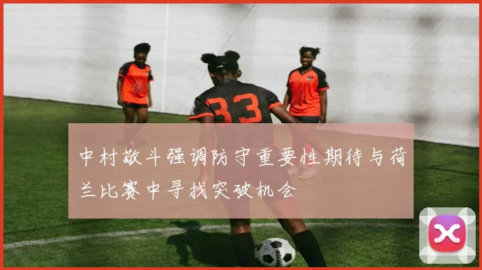中村敬斗强调防守重要性期待与荷兰比赛中寻找突破机会