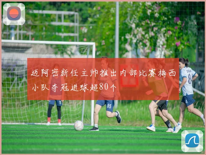 迈阿密新任主帅推出内部比赛梅西小队夺冠进球超80个