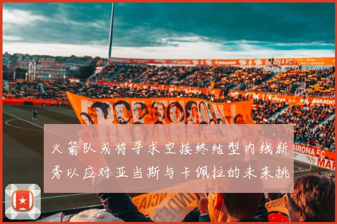 火箭队或将寻求空接终结型内线新秀以应对亚当斯与卡佩拉的未来挑战