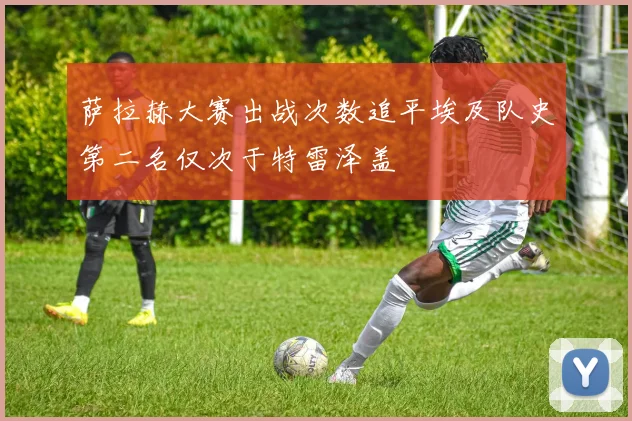 萨拉赫大赛出战次数追平埃及队史第二名仅次于特雷泽盖