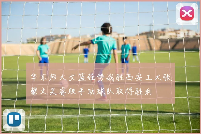 华东师大女篮强势战胜西安工大张馨文吴睿联手助球队取得胜利
