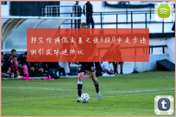 郭艾伦调侃麦基之夜6投0中走步违例引发球迷热议