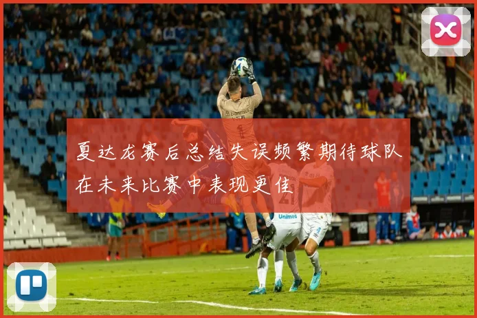 夏达龙赛后总结失误频繁期待球队在未来比赛中表现更佳