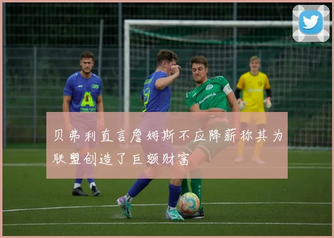 贝弗利直言詹姆斯不应降薪称其为联盟创造了巨额财富