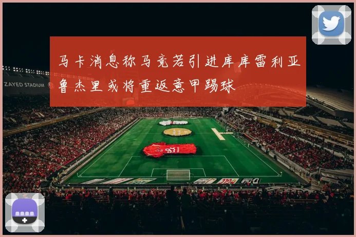 马卡消息称马竞若引进库库雷利亚鲁杰里或将重返意甲踢球