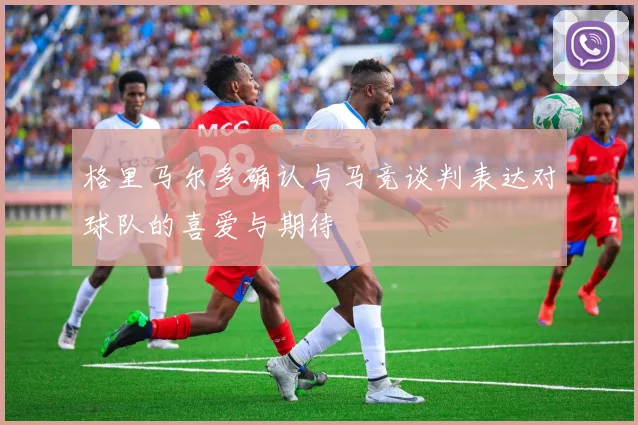 格里马尔多确认与马竞谈判表达对球队的喜爱与期待