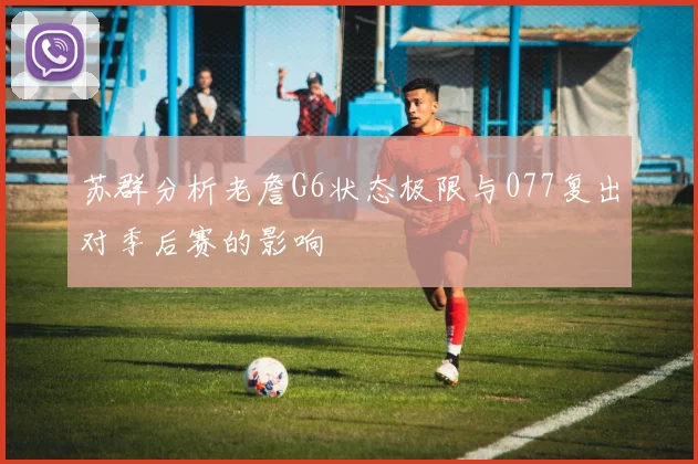 苏群分析老詹G6状态极限与077复出对季后赛的影响
