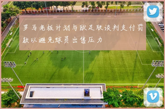 罗马老板计划与欧足联谈判支付罚款以避免球员出售压力