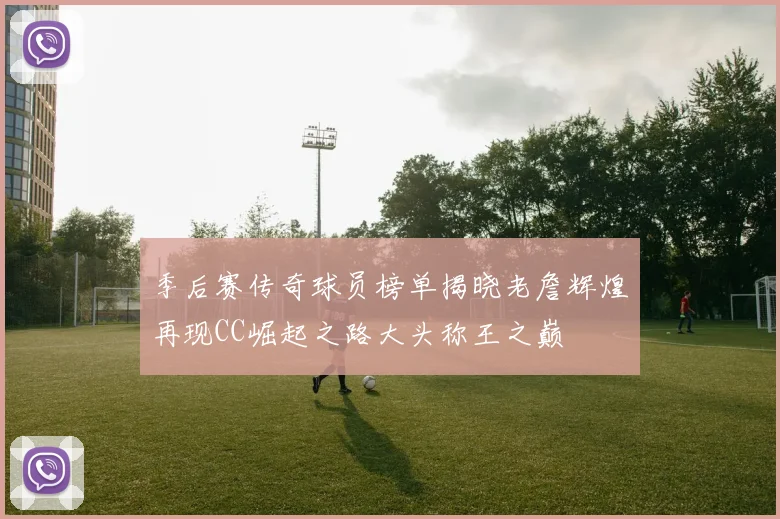 季后赛传奇球员榜单揭晓老詹辉煌再现CC崛起之路大头称王之巅